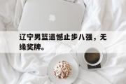 IM电竞下载网址-辽宁男篮遗憾止步八强，无缘奖牌。