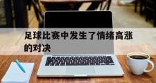 IM电竞下载网址-足球比赛中发生了情绪高涨的对决