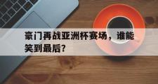 IM电竞下载网址-豪门再战亚洲杯赛场，谁能笑到最后？