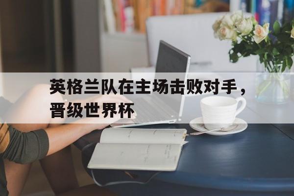 英格兰队在主场击败对手，晋级世界杯