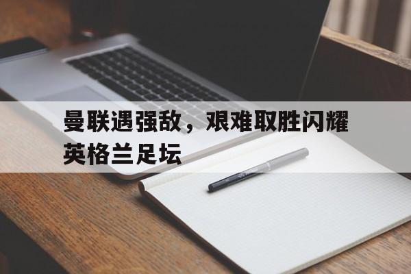 曼联遇强敌，艰难取胜闪耀英格兰足坛