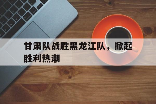 甘肃队战胜黑龙江队，掀起胜利热潮