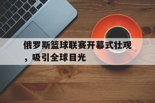 俄罗斯篮球联赛开幕式壮观，吸引全球目光