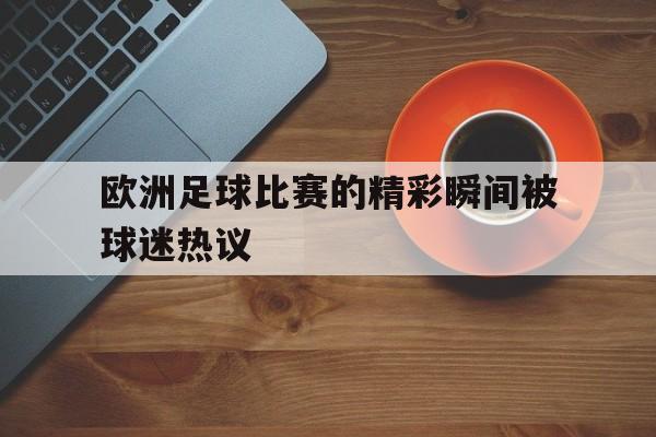 欧洲足球比赛的精彩瞬间被球迷热议