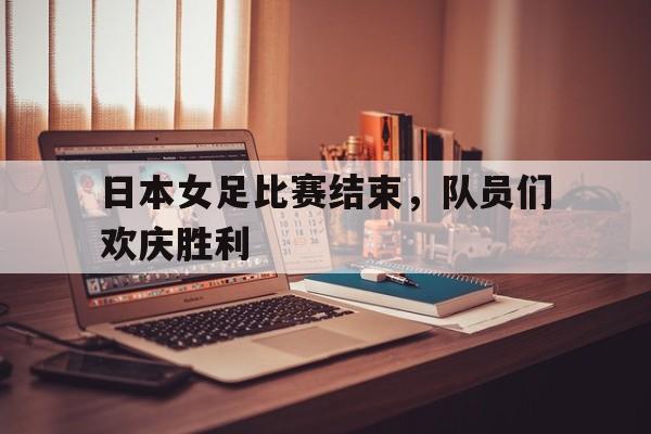 日本女足比赛结束，队员们欢庆胜利
