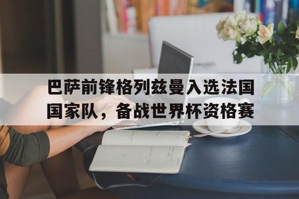 巴萨前锋格列兹曼入选法国国家队，备战世界杯资格赛