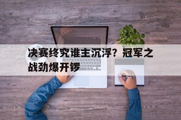 决赛终究谁主沉浮？冠军之战劲爆开锣
